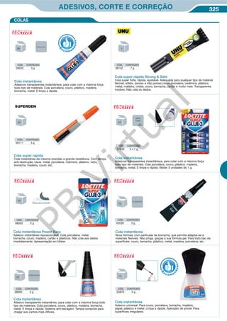 325ADESIVOS, CORTE E CORREÇÃO
Cola super rápida
Cola instantânea de máxima precisão e grande resistência. Com tampa
anti-obstrução. Usos: metal, porcelana, mármore, plástico, vidro,
borracha, madeira, couro, etc.
CÓD. CONTEÚDO
39171 3 g
CÓD. CONTEÚDO
28032 3 g
CÓD. CONTEÚDO
48203 3 g
CÓD. CONTEÚDO
42530 3 g
CÓD. CONTEÚDO
28005 5 g
CÓD. CONTEÚDO
25870 5 g
CÓD. CONTEÚDO
47540 3 x 1 g
Cola instantânea
Adesivos transparentes instantâneos, para colar com a máxima força
todo tipo de materiais. Cola porcelana, couro, plástico, madeira,
borracha, metal. É limpa e rápida.
Cola instantânea
Adesivos transparentes instantâneos, para colar com a máxima força
todo tipo de materiais. Cola porcelana, couro, plástico, madeira,
borracha, metal. É limpa e rápida. Blister 3 unidades de 1 g.
Cola instantânea Power Easy
Adesivo instantâneo reposicionável. Cola porcelana, metal,
borracha, couro, madeira, cartão e plásticos. Não cola aos dedos
imediatamente. Apresentação em blíster.
Cola instantânea
Nova fórmula, com partículas de borracha, que permite adaptar-se a
materiais flexíveis. Não pinga, graças à sua fórmula gel. Para todo tipo de
superfícies: couro, borracha, plástico, metal, madeira, porcelana, etc.
Cola instantânea
Adesivo transparente instantâneo, para colar com a máxima força todo
tipo de materiais. Cola porcelana, couro, plástico, madeira, borracha,
metal. É limpa e rápida. Sistema anti-secagem. Tampa comprida para
chegar aos cantos mais difíceis.
Cola instantânea
Adesivo universal. Para couro, porcelana, borracha, madeira,
papel, plástico e metal. Limpa e rápida. Aplicador de pincel. Para
superfícies irregulares.
R
eco me
n
dado
R
eco me
n
dado
COLAS
51
ORIGINAL
MINI
TRIO
Reposicionável
FLEXÍVEL
PRECISÃO
Cola super rápida Strong  Safe
Cola super forte, rápida, ajustável. Adequada para qualquer tipo de material
flexível, sólido, poroso e não poroso como porcelana, cerâmica, plástico,
metal, madeira, cristal, couro, borracha, cartão e muito mais. Transparente,
inodoro. Não cola os dedos.
CÓD. CONTEÚDO
38132 7 g
PB
Virtual
 