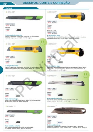 334 ADESIVOS, CORTE E CORREÇÃO
CÓD. REF.
49129 KF10631
CÓD. REF.
08750 KF10935
X-ato de plástico estreito
Retrátil e de lâminas substituíveis. Lâmina de aço pré-cortado e
travão de segurança. Lâmina de 9 mm de largura.
CÓD. REF.
80070 KF10936
Blister de 3 unds.
X-ato plástico largo
Retrátil e de lâminas substituíveis. Lâmina de aço pré-cortado e travão de
segurança. Lâmina de 18 mm de largura. Blister de 1 unidade.
X-ato plástico largo
Retrátil e de lâminas substituíveis. Lâmina de aço pré-cortado e travão
de segurança. Lâmina de 18 mm de largura. Blister de 1 unidade.
X-ato plástico largo
Retrátil e de lâminas substituíveis. Proteção metálica para a lâmina de aço
pré-cortado e travão de segurança. Especial para cortar embalagens de
cartão. Lâmina de 18 mm de largura.
CÓD. REF.
25826 KF10634
CÓD.
36870
Recarga
Recarga
CÓD.
36870
Recarga
CÓD.
17469
X-ATOS
CÓD. REF.
49131 KF00234 CÓD. REF.
25827 KF10633
X-ato metálico estreito
Com travão de segurança, lâmina de aço pré-cortado.
Em bolsa de plástico. Lâmina de 9 mm de largura.
X-ato metálico estreito
Com travão de segurança, lâmina de aço pré-cortado. Em
bolsa de plástico. Lâmina de 9 mm de largura.
X-ato plástico largo
Retrátil e lâminas substituíveis. Lâmina de aço pré-cortado e travão
de segurança. Lâmina de 18 mm de largura.
X-ato metálico largo
Retrátil com mecanismo de bloqueio. Com lâmina larga e de grande
resistência, profissional. Corpo metálico cinza. Lâmina de 18 mm de largura.
CÓD. REF.
49130 KF10632
CÓD. REF.
14858 KF10940
Recarga
CÓD.
26101
CÓD.
36870
Recarga
Recarga
CÓD.
17469
Recarga
CÓD.
17469
Recarga
CÓD.
36870
CÓD. REF.
08749 KF10937
PB
Virtual
 