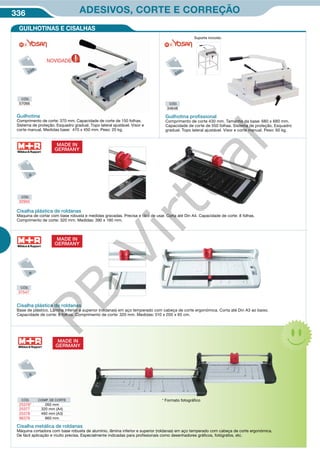 336 ADESIVOS, CORTE E CORREÇÃO
CÓD.
37547
Cisalha plástica de roldanas
Base de plástico. Lâmina inferior e superior (roldanas) em aço temperado com cabeça de corte ergonómica. Corta até Din A3 ao baixo.
Capacidade de corte: 8 folhas. Comprimento de corte: 320 mm. Medidas: 510 x 200 x 65 cm.
CÓD.
34648
CÓD.
57066
Guilhotina proﬁssional
Comprimento de corte 430 mm. Tamanho da base: 680 x 680 mm.
Capacidade de corte de 550 folhas. Sistema de proteção. Esquadro
gradual. Topo lateral ajustável. Visor e corte manual. Peso: 60 kg.
Guilhotina
Comprimento de corte: 370 mm. Capacidade de corte de 150 folhas.
Sistema de proteção. Esquadro gradual. Topo lateral ajustável. Visor e
corte manual. Medidas base: 470 x 450 mm. Peso: 20 kg.
Suporte incluido.
GUILHOTINAS E CISALHAS
MADE IN
GERMANY
MADE IN
GERMANY
Cisalha plástica de roldanas
Maquina de cortar com base robusta e medidas gravadas. Precisa e fácil de usar. Corta até Din A4. Capacidade de corte: 8 folhas.
Comprimento de corte: 320 mm. Medidas: 390 x 160 mm.
CÓD.
32955
CÓD. COMP. DE CORTE
25376* 260 mm
25377 320 mm (A4)
25378 460 mm (A3)
96376 960 mm
Cisalha metálica de roldanas
Máquina cortadora com base robusta de alumínio, lâmina inferior e superior (roldanas) em aço temperado com cabeça de corte ergonómica.
De fácil aplicação e muito precisa. Especialmente indicadas para profissionais como desenhadores gráficos, fotógrafos, etc.
* Formato fotográfico
MADE IN
GERMANY
NOVIDADE
PB
Virtual
 