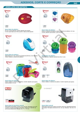 343ADESIVOS, CORTE E CORREÇÃO
Apara-lápis de plástico
Apara-lápis de um uso. Tampa de proteção das lâminas. Com depósito.
Interior metálico e cobertura de plástico.
Apara-lápis de plástico
Interior metálico e cobertura de plástico. Contém depósito para aparas.
Cores sortidas. Um uso.
Apara-lápis de plástico
Desenho lúdico. Depósito ajustável tipo fole. 2 usos.
CÓD.
46167
CÓD.
51914
CÓD.
53905
APARA-LÁPIS COM DEPÓSITO
Apara-lápis de escritório manual
Apara-lápis de secretária, manual, com manivela. Braçadeira que evita
a ruptura. Função de paragem automática. Seleciona o diâmetro da
ponta automaticamente. Medidas: 95 x 71 x 110 mm.
Apara-lápis manual
Apara-lápis manual que qualquer escritório deverá ter. Resistentes lâminas
para aparar. Para lápis normais de 8 mm. Um uso. Medidas: 100 x 60 x 70
mm.
CÓD. REF.
38127 KF02291
Apara-lápis de plástico
Interior metálico e cobertura de plástico. Contém depósito para aparas.
CÓD. USO
29048 1
29047 2
CÓD. COR
52834 PRETO
52833 VERMELHO
CÓD.
43715
Apara-lápis de plástico
Interior e cobertura de plástico. Interior e cobertura de plástico. Um uso.
Contém depósito para aparas. Cores sortidas.
CÓD.
34540
Apara-lápis de plástico
Um uso. Forma redonda. Contém depósito para aparas.
O único apara-lápis que indica quando o lápis já está aparado.
NOVIDADE
PB
Virtual
 