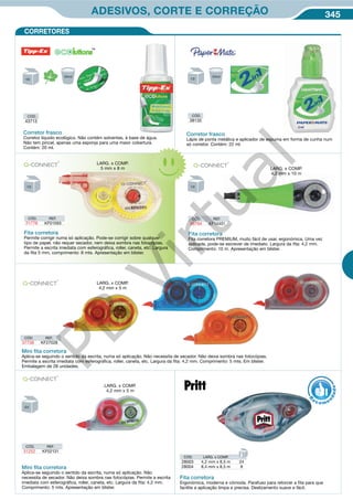 345ADESIVOS, CORTE E CORREÇÃO
CÓD. REF.
31252 KF02131
Mini ﬁta corretora
Aplica-se seguindo o sentido da escrita, numa só aplicação. Não
necessita de secador. Não deixa sombra nas fotocópias. Permite a escrita
imediata com esferográfica, roller, caneta, etc. Largura da fita: 4,2 mm.
Comprimento: 5 mts. Apresentação em blister.
Mini ﬁta corretora
Aplica-se seguindo o sentido da escrita, numa só aplicação. Não necessita de secador. Não deixa sombra nas fotocópias.
Permite a escrita imediata com esferográfica, roller, caneta, etc. Largura da fita: 4,2 mm. Comprimento: 5 mts. Em blister.
Embalagem de 28 unidades.
CÓD. REF.
37736 KF27028
Fita corretora
Ergonómica, moderna e cómoda. Parafuso para retorcer a fita para que
facilite a aplicação limpa e precisa. Deslizamento suave e fácil.
CÓD. LARG. x COMP.
28003 4,2 mm x 8,5 m 24
28004 8,4 mm x 8,5 m 8
R
eco me
n
dado
CORRETORES
CÓD. REF.
46794 KF14451
Fita corretora
Fita corretora PREMIUM, muito fácil de usar, ergonómica. Uma vez
aplicada, pode-se escrever de imediato. Largura da fita: 4,2 mm.
Comprimento: 10 m. Apresentação em blister.
CÓD.
43713
Corretor frasco
Corretor líquido ecológico. Não contém solventes, à base de água.
Não tem pincel, apenas uma esponja para uma maior cobertura.
Contém: 20 ml.
CÓD.
38135
Corretor frasco
Lápis de ponta metálica e aplicador de espuma em forma de cunha num
só corretor. Contém: 22 ml.
Fita corretora
Permite corrigir numa só aplicação. Pode-se corrigir sobre qualquer
tipo de papel, não requer secador, nem deixa sombra nas fotocópias.
Permite a escrita imediata com esferográfica, roller, caneta, etc. Largura
da fita 5 mm, comprimento: 8 mts. Apresentação em blister.
CÓD. REF.
21776 KF01593
LARG. x COMP.
4,2 mm x 10 m
LARG. x COMP.
5 mm x 8 m
LARG. x COMP.
4,2 mm x 5 m
LARG. x COMP.
4,2 mm x 5 m
PB
Virtual
 