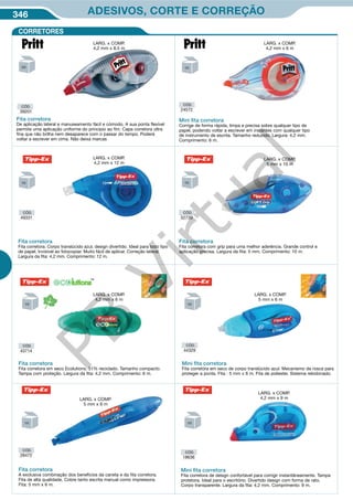 346 ADESIVOS, CORTE E CORREÇÃO
Mini ﬁta corretora
Fita corretora de design confortável para corrigir instantâneamente. Tampa
protetora. Ideal para o escritório. Divertido design com forma de rato.
Corpo transparente. Largura da fita: 4,2 mm. Comprimento: 9 m.
CÓD.
18636
CÓD.
28472
Fita corretora
A exclusiva combinação dos beneficios da caneta e da fita corretora.
Fita de alta qualidade. Cobre tanto escrita manual como impressora.
Fita: 5 mm x 6 m.
CORRETORES
CÓD.
43714
Fita corretora
Fita corretora em seco Ecolutions. 51% reciclado. Tamanho compacto.
Tampa com proteção. Largura da fita: 4,2 mm. Comprimento: 6 m.
CÓD.
44329
Mini ﬁta corretora
Fita corretora em seco de corpo translúcido azul. Mecanismo de rosca para
proteger a ponta. Fita : 5 mm x 6 m. Fita de poliester. Sistema rebobinado.
Fita corretora
De aplicação lateral e manuseamento fácil e cómodo. A sua ponta flexível
permite uma aplicação uniforme do princípio ao fim. Capa corretora ultra
fina que não brilha nem desaparece com o passar do tempo. Poderá
voltar a escrever em cima. Não deixa marcas
CÓD.
39201
CÓD.
24572
CÓD.
52739
CÓD.
49331
Mini ﬁta corretora
Corrige de forma rápida, limpa e precisa sobre qualquer tipo de
papel, podendo voltar a escrever em instantes com qualquer tipo
de instrumento de escrita. Tamanho reduzido. Largura: 4,2 mm.
Comprimento: 6 m.
Fita corretora
Fita corretora com grip para uma melhor aderência. Grande control e
aplicação precisa. Largura da fita: 5 mm. Comprimento: 10 m.
Fita corretora
Fita corretora. Corpo translúcido azul, design divertido. Ideal para todo tipo
de papel. Invisivel ao fotocopiar. Muito fácil de aplicar. Correção lateral.
Largura da fita: 4,2 mm. Comprimento: 12 m.
LARG. x COMP.
4,2 mm x 8,5 m
LARG. x COMP.
4,2 mm x 12 m
LARG. x COMP.
4,2 mm x 9 m
LARG. x COMP.
4,2 mm x 6 m
LARG. x COMP.
5 mm x 6 m
LARG. x COMP.
5 mm x 6 m
LARG. x COMP.
4,2 mm x 6 m
LARG. x COMP.
5 mm x 10 m
PB
Virtual
 