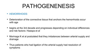 PATHOGENENESIS
• HEMORRHOIDS
• Deterioration of the connective tissue that anchors the hemorrhoids occur
with age
• begins at the 3rd decade and progresses depending on individual differences
and risk factors- Haaspa et al
• Morinaga K et al postulated that they imbalances between arterial supply and
drainage
• Thus patients who had ligation of the arterial supply had resolution of
symptoms
 