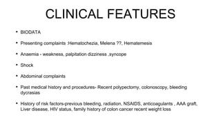 CLINICAL FEATURES
• BIODATA
• Presenting complaints :Hematochezia, Melena ??, Hematemesis
• Anaemia - weakness, palpitation dizziness ,syncope
• Shock
• Abdominal complaints
• Past medical history and procedures- Recent polypectomy, colonoscopy, bleeding
dycrasias
• History of risk factors-previous bleeding, radiation, NSAIDS, anticoagulants , AAA graft,
Liver disease, HIV status, family history of colon cancer recent weight loss
 