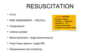 RESUSCITATION
• ATLS
• RISK ASSESSMENT - HDU/ICU
• Vasopressors
• Urethral catheter
• Blood transfusion - target blood pressure
• Fresh frozen plasma - target INR
• Reassessment and monitoring
Ongoing Bleeding -
BLEED CRITERIA
Low SBP - < 100mmHG
Elevated PT ->1.2
Erratic mental status
Unstable Co-morbid Disease
 
