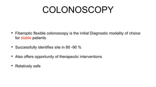 COLONOSCOPY
• Fiberoptic flexible colonoscopy is the initial Diagnostic modality of choice
for stable patients
• Successfully identifies site in 80 -90 %
• Also offers opportunity of therapeutic interventions
• Relatively safe
 