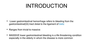 INTRODUCTION
• Lower gastrointestinal hemorrhage refers to bleeding from the
gastrointestinal(GI) tract distal to the ligament of treitz
• Ranges from trivial to massive
• MASSIVE lower gastrointestinal bleeding is a life threatening condition
especially in the elderly in whom the disease is more common
 
