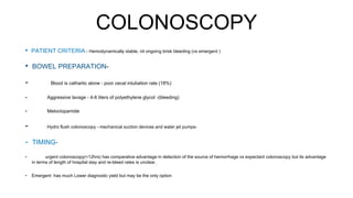 COLONOSCOPY
• PATIENT CRITERIA - Hemodynamically stable, nil ongoing brisk bleeding (vs emergent )
• BOWEL PREPARATION-
- Blood is cathartic alone - poor cecal intubation rate (18%)
- Aggressive lavage - 4-6 liters of polyethylene glycol -(bleeding)
- Metoclopamide
- Hydro flush colonoscopy - mechanical suction devices and water jet pumps-
- TIMING-
- urgent colonoscopy(<12hrs) has comparative advantage in detection of the source of hemorrhage vs expectant colonoscopy but its advantage
in terms of length of hospital stay and re-bleed rates is unclear.
- Emergent has much Lower diagnostic yield but may be the only option
 