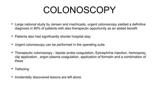 COLONOSCOPY
• Large national study by Jensen and machicado, urgent colonoscopy yielded a definitive
diagnosis in 90% of patients with also therapeutic opportunity as an added benefit
• Patients also had significantly shorter hospital stay
• Urgent colonoscopy can be performed in the operating suite
• Therapeutic colonoscopy - bipolar probe coagulation, Epinephrine injection, hemospray,
clip application , argon plasma coagulation, application of formalin and a combination of
these
• Tattooing
• Incidentally discovered lesions are left alone
 