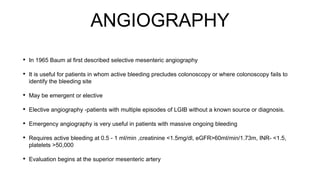 ANGIOGRAPHY
• In 1965 Baum al first described selective mesenteric angiography
• It is useful for patients in whom active bleeding precludes colonoscopy or where colonoscopy fails to
identify the bleeding site
• May be emergent or elective
• Elective angiography -patients with multiple episodes of LGIB without a known source or diagnosis.
• Emergency angiography is very useful in patients with massive ongoing bleeding
• Requires active bleeding at 0.5 - 1 ml/min ,creatinine <1.5mg/dl, eGFR>60ml/min/1.73m, INR- <1.5,
platelets >50,000
• Evaluation begins at the superior mesenteric artery
 