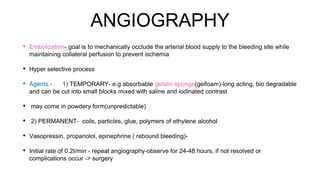 ANGIOGRAPHY
• Embolization- goal is to mechanically occlude the arterial blood supply to the bleeding site while
maintaining collateral perfusion to prevent ischemia
• Hyper selective process
• Agents - 1) TEMPORARY- e.g absorbable gelatin sponge(gelfoam)-long acting, bio degradable
and can be cut into small blocks mixed with saline and iodinated contrast
• may come in powdery form(unpredictable)
• 2) PERMANENT- coils, particles, glue, polymers of ethylene alcohol
• Vasopressin, propanolol, epinephrine ( rebound bleeding)-
• Initial rate of 0.2I/min - repeat angiography-observe for 24-48 hours, if not resolved or
complications occur -> surgery
 