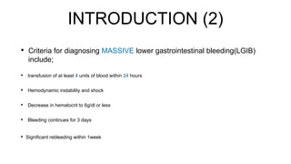 INTRODUCTION (2)
• Criteria for diagnosing MASSIVE lower gastrointestinal bleeding(LGIB)
include;
• transfusion of at least 4 units of blood within 24 hours
• Hemodynamic instability and shock
• Decrease in hematocrit to 6g/dl or less
• Bleeding continues for 3 days
• Significant rebleeding within 1week
 
