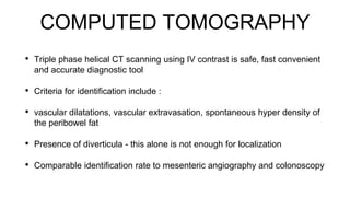 COMPUTED TOMOGRAPHY
• Triple phase helical CT scanning using IV contrast is safe, fast convenient
and accurate diagnostic tool
• Criteria for identification include :
• vascular dilatations, vascular extravasation, spontaneous hyper density of
the peribowel fat
• Presence of diverticula - this alone is not enough for localization
• Comparable identification rate to mesenteric angiography and colonoscopy
 