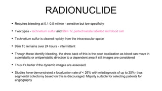 RADIONUCLIDE
• Requires bleeding at 0.1-0.5 ml/min - sensitive but low specificity
• Two types - technetium sulfur and 99m Tc pertechnetate labelled red blood cell
• Technetium sulfur is cleared rapidly from the intravascular space
• 99m Tc remains over 24 hours - intermittent
• Though these identify bleeding, the draw back of this is the poor localization as blood can move in
a peristaltic or antiperistaltic direction to a dependent area if still images are considered
• Thus it’s better if the dynamic images are assessed
• Studies have demonstrated a localization rate of < 26% with misdiagnosis of up to 25%- thus
segmental colectomy based on this is discouraged. Majorly suitable for selecting patients for
angiography
 