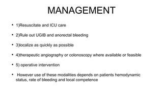 MANAGEMENT
• 1)Resuscitate and ICU care
• 2)Rule out UGIB and anorectal bleeding
• 3)localize as quickly as possible
• 4)therapeutic angiography or colonoscopy where available or feasible
• 5) operative intervention
• However use of these modalities depends on patients hemodynamic
status, rate of bleeding and local competence
 