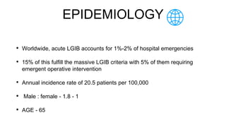 EPIDEMIOLOGY
• Worldwide, acute LGIB accounts for 1%-2% of hospital emergencies
• 15% of this fulfill the massive LGIB criteria with 5% of them requiring
emergent operative intervention
• Annual incidence rate of 20.5 patients per 100,000
• Male : female - 1.8 - 1
• AGE - 65
 