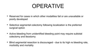 OPERATIVE
• Reserved for cases in which other modalities fail or are unavailable or
poorly developed
• Selective segmental colectomy following localization is the preferred
surgical option
• Active bleeding from unidentified bleeding point may require subtotal
colectomy and ileostomy
• Blind segmental resection is discouraged - due to its high re bleeding rate,
morbidity and mortality
 