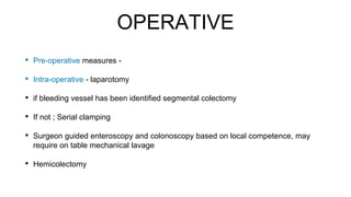 OPERATIVE
• Pre-operative measures -
• Intra-operative - laparotomy
• if bleeding vessel has been identified segmental colectomy
• If not ; Serial clamping
• Surgeon guided enteroscopy and colonoscopy based on local competence, may
require on table mechanical lavage
• Hemicolectomy
 