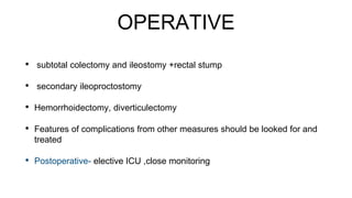 OPERATIVE
• subtotal colectomy and ileostomy +rectal stump
• secondary ileoproctostomy
• Hemorrhoidectomy, diverticulectomy
• Features of complications from other measures should be looked for and
treated
• Postoperative- elective ICU ,close monitoring
 