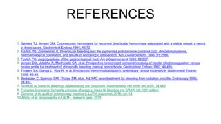 REFERENCES
1. Savides TJ, Jensen DM. Colonoscopic hemostasis for recurrent diverticular hemorrhage associated with a visible vessel: a report
of three cases. Gastrointest Endosc 1994; 40:70.
2. Foutch PG, Zimmerman K. Diverticular bleeding and the pigmented protuberance (sentinel clot): clinical implications,
histopathological correlation, and results of endoscopic intervention. Am J Gastroenterol 1996; 91:2589.
3. Foutch PG. Angiodysplasia of the gastrointestinal tract. Am J Gastroenterol 1993; 88:807.
4. Jensen DM, Jutabha R, Machicado GA, et al. Prospective randomized comparative study of bipolar electrocoagulation versus
heater probe for treatment of chronically bleeding internal hemorrhoids. Gastrointest Endosc 1997; 46:435.
5. Trowers EA, Ganga U, Rizk R, et al. Endoscopic hemorrhoidal ligation: preliminary clinical experience. Gastrointest Endosc
1998; 48:49.
6. Barbatzas C, Spencer GM, Thorpe SM, et al. Nd:YAG laser treatment for bleeding from radiation proctitis. Endoscopy 1996;
28:497.
7. Strate et al, lower GI bleeding; epidemiology and diagnosis. Gastroenterol clin north am 2005; 34;643
8. F.charles brunicardi, Schwartz principle of surgery, lower GI bleeding mc GRAW hill, 10th edition
9. Osinowo et al, audit of colonoscopy practice in LUTH, jcsjournal, 2016, vol. 13
10.Ahidjo et al ,angiography in UMTH, research gate. 2015
 