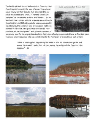 The landscape Muir found and adored at Fountain Lake             Sketch of Fountain Lake By John Muir
Farm inspired him with the idea of preserving natural
areas simply for their beauty. Muir attempted to pre-
serve this land several times, “I want to keep it un-
trampled for the sake of its ferns and ﬂowers”, but his
borther in law refused and the property was sold to the
Ennis Brothers in 1867. Although he was unsuccussful in
his attempts, the notion of land preservation had been
planted in his heart. This place has been called “the
cradle of our national parks”, as it planted the seed of
preserving land for its natural beauty alone. Muirs love of nature germinated here at Fountain Lake
Farm and later blossomed into his contribution to the formation of the national park system.

             “Some of the happiest days of my life were in that old slantwalled garret and
             among the smooth creeks that trickled among the sedges of the Fountain Lake
             Meadow.” - JM




                                                                                                  8
 