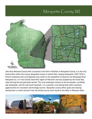 Marquette County, WI




J h M i M
John Muir Memorial County Park is located in the Town of Buffalo in Marquette County. It is the only
                   i lC      P ki l        di h T          fB
County Park within the county. Marquette County is named after Jacques Marquette (1637-1675) a
French missionary that accompanied Louis Joliet on the expedition to discover the Mississippi River.
Marquette Co. is in the Central Sand Hills region of Wisconsin and was sculpted by the Green Bay
Lobe durinng the last glaciation period. The rural landscape consists of old farmsteads, cornﬁelds,
oak hardwoods, and fen and marsh lowlands. It is a premier rural setting that offers countless
opportunities for recreation and heritage tourism. Marquette county offers quiet and relaxing
setting that is a stark contrast from the kitschy tourist town found to the West in Wisconsin Dells.




                                                                                                 9
 