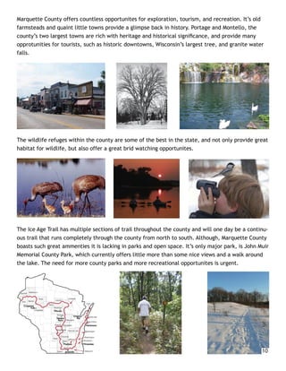 Marquette County offers countless opportunites for exploration, tourism, and recreation. It’s old
farmsteads and quaint little towns provide a glimpse back in history. Portage and Montello, the
county’s two largest towns are rich with heritage and historical signiﬁcance, and provide many
opprotunities for tourists, such as historic downtowns, Wisconsin’s largest tree, and granite water
falls.




The wildlife refuges within the county are some of the best in the state, and not only provide great
habitat for wildlife, but also offer a great brid watching opportunites.




The Ice Age Trail has multiple sections of trail throughout the county and will one day be a continu-
ous trail that runs completely through the county from north to south. Although, Marquette County
boasts such great ammenties it is lacking in parks and open space. It’s only major park, is John Muir
Memorial County Park, which currently offers little more than some nice views and a walk around
the lake. The need for more county parks and more recreational opportunites is urgent.




                                                                                                  10
 