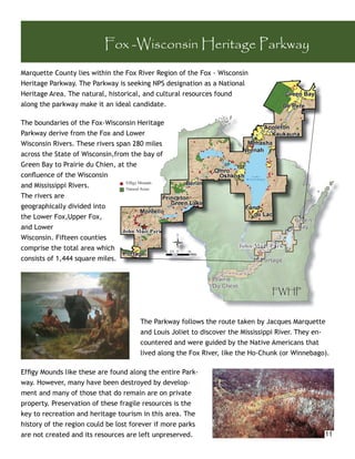 Fox -Wisconsin Heritage Parkway
Marquette County lies within the Fox River Region of the Fox - Wisconsin
Heritage Parkway. The Parkway is seeking NPS designation as a National
                          kway
Heritage Area. The natural, historical, and cultural resources found
                         l, histo
                                orical,
along the parkway make it an ideal candidate.
                         t    ideal

The boundaries of the Fox-Wisconsin Heritage
Parkway derive from the Fox and Lower
Wisconsin Rivers. These rivers span 280 miles
across the State of Wisconsin,from the bay of
Green Bay to Prairie du Chien, at the
conﬂuence of the Wisconsin
and Mississippi Rivers.           Efﬁgy Mounds
                                  Natural Areas
The rivers are
geographically divided into
the Lower Fox,Upper Fox,
and Lower
Wisconsin. Fifteen counties
comprise the total area which
consists of 1,444 square miles.



                                                                                FWHP


                                       The Parkway follows the route taken by Jacques Marquette
                                       and Louis Joliet to discover the Mississippi River. They en-
                                       countered and were guided by the Native Americans that
                                       lived along the Fox River, like the Ho-Chunk (or Winnebago).

Efﬁgy Mounds like these are found along the entire Park-
way. However, many have been destroyed by develop-
ment and many of those that do remain are on private
property. Preservation of these fragile resources is the
key to recreation and heritage tourism in this area. The
history of the region could be lost forever if more parks
are not created and its resources are left unpreserved.                                          11
 