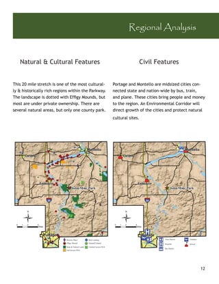 Regional Analysis


   Natural & Cultural Features                                                         Civil Features


This 20 mile stretch is one of the most cultural-                        Portage and Montello are midsized cities con-
ly & historically rich regions within the Parkway.                       nected state and nation-wide by bus, train,
The landscape is dotted with Efﬁgy Mounds, but                           and plane. These cities bring people and money
most are under private ownership. There are                              to the region. An Environmental Corridor will
several natural areas, but only one county park.                         direct growth of the cities and protect natural
                                                                         cultural sites.




                            Historic Place`         Boat Landing                                   Train Station   Airplane
                            Efﬁgy Mound             Natural/Cultural                               Hospital        School
                            State & Federal Lands   Limited Access SNA
                                                                                                   Bus Station
                            Full Access SNA




                                                                                                                              12
 