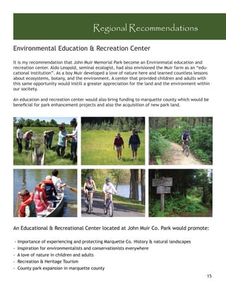 Regional Recommendations

Environmental Education & Recreation Center

It is my recommendation that John Muir Memorial Park become an Environmatal education and
recreation center. Aldo Leopold, seminal ecologist, had also envisioned the Muir farm as an “edu-
cational institution”. As a boy Muir developed a love of nature here and learned countless lessons
about ecosystems, botany, and the environment. A center that provided children and adults with
this same opportunity would instill a greater appreciation for the land and the environment within
our socitety.

An education and recreation center would also bring funding to marquette county which would be
beneﬁcial for park enhancement projects and also the acquisition of new park land.




An Educational & Recreational Center located at John Muir Co. Park would promote:

 - Importance of experiencing and protecting Marquette Co. History & natural landscapes
- Inspiration for environmentalists and conservationists everywhere
- A love of nature in children and adults
- Recreation & Heritage Tourism
- County park expansion in marquette county
                                                                                                15
 