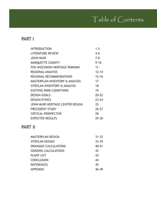 Table of Contents


PART I

    INTRODUCTION                       1-3
    LITERATURE REVIEW                  4-6
    JOHN MUIR                          7-8
    MARQUETTE COUNTY                   9-10
    FOX-WISCONSIN HERITAGE PARKWAY     11
    REGIONAL ANALYSIS                  12-14
    REGIONAL RECOMMENDATIONS           15-16
    MASTERPLAN INVENTORY & ANALYSIS    17
    SITEPLAN INVENTORY & ANALYSIS      18
    EXISTING PARK CONDITIONS           19
    DESIGN GOALS                       20-22
    DESIGN ETHICS                      23-24
    JOHN MUIR HERITAGE CENTER DESIGN   25
    PRECEDENT STUDY                    26-27
    CRITICAL PERSPECTIVE               28
    EXPECTED RESULTS                   29-30


PART II
    MASTERPLAN DESIGN                  31-32
    SITEPLAN DESIGN                    33-39
    DRAINAGE CALCULATIONS              40-41
    GRADING CALCULATIONS               42
    PLANT LIST                         43
    CONCLUSION                         44
    REFERENCES                         45
    APPENDIX                           46-49
 