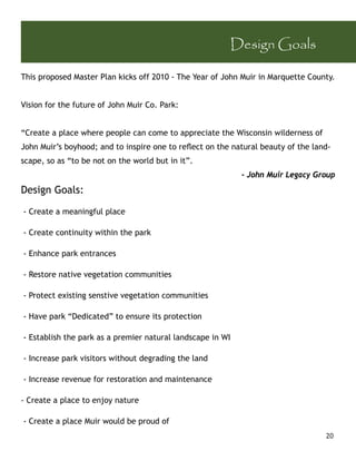 Design Goals

This proposed Master Plan kicks off 2010 - The Year of John Muir in Marquette County.


Vision for the future of John Muir Co. Park:


“Create a place where people can come to appreciate the Wisconsin wilderness of
John Muir’s boyhood; and to inspire one to reﬂect on the natural beauty of the land-
scape, so as “to be not on the world but in it”.
                                                            - John Muir Legacy Group
Design Goals:

- Create a meaningful place

- Create continuity within the park

- Enhance park entrances

- Restore native vegetation communities

- Protect existing senstive vegetation communities

- Have park “Dedicated” to ensure its protection

- Establish the park as a premier natural landscape in WI

- Increase park visitors without degrading the land

- Increase revenue for restoration and maintenance

- Create a place to enjoy nature

- Create a place Muir would be proud of
                                                                                  20
 