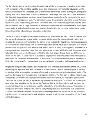The Park Masterplan of the John Muir Memorial Park will focus on combing ecological restoration
with recreation while providing a public space that encourages environmental education and his-
torical awareness of the landscape. Due to the number of invested parties at the park, (Marquette
County, Wisconsin Department of Natural Resources, the Ice Age Trail, the Sierra Club, and others)
the John Muir Legacy Group has been formed to develop a guiding focus for the park in the form
of a long term management plan. The John Muir Legacy Group aims to return the natural ﬂora and
fauna back to its state during John Muir’s time here. The park’s historical signiﬁcance as the birth
place for Muir’s idea of large scale natural preservation combined with the network of public open
space, natural and cultural features, and rural setting give the site potential to become a center
for environmental education and ecological restoration.


The focus of my client group is to preserve the natural qualities of the park. There is concern that
the Ice Age Trail does not belong and its presence will increase the volume of park visitors and
degrade the sensitive environment as the park is loved to death by its patrons. Numerous occasions
of vandalism and interference with the WDNR restoration efforts have raised concerns that further
promotion of this place could stress the park and its resources to its breaking point. The need for a
management plan is required more than ever as separate entities within the park determine what
is best for their own needs. However, within the John Muir Legacy Group there is a difference in
vision for the park, as some view it as a place to be preserved and untouched while others see op-
portunities for recreation and education. As Marquette County celebrates the year of John Muir, in
2010, the timing is perfect to develop a long term vision for the park as its history is celebrated.


My goal for the park is to create a park masterplan that addresses the concerns of the JMLG while
promoting the legacy of John Muir. In order to accomplish this I aim to keep the space as natural
as possible while accentuating the value of the park as a recreational and educational facility. The
park has developed over the years into two separate entities. The ﬁrst part is a State Natural Area
overseen by the WDNR whose concerned with the restoration of natural vegetation communities.
The other section of the park is a park setting overseen by Marquette County and has no real pur-
pose other than a parking lot for the Ice Age Trail and SNA. A third part of the park has been lost
completely to private ownership, and was the original site of the Muir homestead. This section is
designated a National Historic Site. I aim to unify these pieces into a complete park by establish
a connective theme throughout the park which encourages exercise and education. By establish-
ing this connection and giving the park a holistic purpose it will become the nucleus of the E-way
within the region.




                                                                                                  21
 