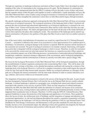 Through my experience in landscape architecture and intern at Dane County Parks I have developed an under-
standing of the value of a masterplan in the visioning process of a park. The development of a masterplan in
combination with a management plan that the JMLG is seeking will give the park a sense of place and ensure
that the separate entities within the park work together to create a uniﬁed place. A park masterplan will give the
John Muir Memorial Park a sense of place using ecological restoration to transform the landscape back to the
time of Muir and thus strengthen the connection visitors have to John Muir and his legacy through recreation.

My speciﬁc landscape architecture approach in designing the John Muir Memorial Park will focus on recreation
within areas of ecological restoration. The ecological restoration of the landscape back to Muir’s boyhood will
promote the sites recreational and educational opportunities as its historical signiﬁcance is returned to the writ-
ings of Muir’s time. Visitors will become more connected to Muir and his words when they feel they are expe-
riencing the landscape he knew. His ideals and appreciation for the land will develop in the minds and hearts of
visitors that experience this place after reading his words. The restoration of the landscape and its natural veg-
etation communities will preserve the qualities of the place that Muir loved so much, but was unable to preserve
himself.

One of the most widely cited deﬁnitions of restoration was issued in a report from the U.S. National Research
Council: ... restoration is deﬁned as the return of an ecosystem to a close approximation of its condition prior to
disturbance. In restoration, ecological damage to the resource is repaired. Both the structure and the functions of
the ecosystem are recreated. The goal of ecological restoration is to emulate a natural, functioning, self-regulat-
ing system that is integrated with the ecological landscape in which it occurs. Therefore, in order for restoration
to be successful the system must not only look natural, but functions as a natural ecosystem. Often, natural re-
source restoration requires one of the following processes: reconstruction of antecedent physical hydrologic and
morphologic conditions; chemical cleanup or adjustment of the environment; and/or biological manipulation,
including re-vegetation and the reintroduction of absent or currently nonviable native species (Higgs 340).

My focus for the Ecological Restoration of John Muir Memorial Park will be biological manipulation, through
the reestablishment of natural vegetation communities that existed during Muir’s time. This will be done with
the help of Muir’s writings of the place, as his detailed descriptions combined with tracing the evolution of the
landscape back to his boyhood. However, it will not be a complete restoration as that would require the removal
of the Ice Age Trail and all other human-made structures. Rather my ecological ambitions as a designer of this
park are to integrate the natural communities with the man-made elements in order to connect education, ecol-
ogy, esthetics, and exercise within an environmental system.

The integration of restoration and recreation is critical to the success of the design for this park. As part of park
has been designated a National Historic Site I will treat the site as the National Park Service would a cultural
landscape. A cultural landscape is deﬁned as a geographic area, including both natural and cultural resources,
associated with a historic event, activity, or person (NPS). There are four categories of cultural landscapes
deﬁned by the NPS, but John Muir Park falls within the deﬁnition of a historic site because of its connection
with Muir. At these areas, existing features and conditions are deﬁned and interpreted primarily in terms of what
happened there at particular times in the past. Therefore, I will be using the NPS-28: Cultural Resource Man-
agement Guidelines to ensure the protection of the landscape and signiﬁcance of its history. These guidelines
direct the layout of trails, the architectural style of buildings, and the integration of signage and education with
recreational opportunities. As, the trail development throughout the sensitive vegetation communities will have
the greatest impact on the landscape I will also be following the guidelines of the Ice Age National Scenic Trail
Handbook for Trail Design, Construction, and Maintenance as this provides standards for trails that are user
friendly, but have a low environmental impact. By adhering to these strict guidelines developed by the National
Park Service the network of restoration and recreation within the park will be a success.

                                                                                                                 22
 