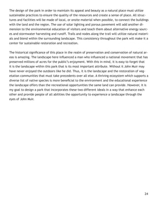 The design of the park in order to maintain its appeal and beauty as a natural place must utilize
sustainable practices to ensure the quality of the resources and create a sense of place. All struc-
tures and facilities will be made of local, or onsite material when possible, to connect the buildings
with the land and the region. The use of solar lighting and porous pavement will add another di-
mension to the environmental education of visitors and teach them about alternative energy sourc-
es and stormwater harvesting and runoff. Trails and nodes along the trail will utilize natural materi-
als and blend within the surrounding landscape. This consistency throughout the park will make it a
center for sustainable restoration and recreation.


The historical signiﬁcance of this place in the realm of preservation and conservation of natural ar-
eas is amazing. The landscape here inﬂuenced a man who inﬂuenced a national movement that has
preserved millions of acres for the public’s enjoyment. With this in mind, it is easy to forget that
it is the landscape within this park that is its most important attribute. Without it John Muir may
have never enjoyed the outdoors like he did. Thus, it is the landscape and the restoration of veg-
etation communities that must take precedents over all else. A thriving ecosystem which supports a
diverse list of native species is more beneﬁcial to the environment and the educational experience
the landscape offers than the recreational opportunities the same land can provide. However, it is
my goal to design a park that incorporates these two different ideals in a way that enhance each
other and provide people of all abilities the opportunity to experience a landscape through the
eyes of John Muir.




                                                                                                   24
 