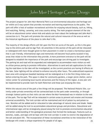 John Muir Heritage Center Design

The project program for John Muir Memorial Park is an environmental education and heritage cen-
ter within an E-way system that provides recreation and learning experiences to the public. The
park will offer a host of outdoor recreational activities for enjoying natural beauty, such as, hiking,
bird watching, ﬁshing, canoeing, and cross country skiing. The main program element of the site
will be an educational center where kids and adults can learn about the landscape and John Muir’s
connection to it. The park will promote the natural and cultural resources of the area as well as
the historical signiﬁcance of the place to John Muir’s life.


The majority of the design efforts will fall upon the ﬁrst ten acres of the park, as this is the gate-
way to the entire park and Ice Age Trail. All amenities in this section of the park will be relocated
or redesigned with more thought given to their placement in order to create a harmonious space
that is user friendly. Informational signs and memorials will become focal points located in key
areas that relate to the information they provide. A more prominent entrance to the park will be
designed to establish the importance of the park and encourage cars driving past to investigate.
The parking lot and road will be expanded and redesigned to accommodate more visitors as well
as utilize porous paving to promote inﬁltration. Alternatives to sand and salt applications for deic-
ing the road down to the lake will be investigated, as the current practices are having ill effects on
the lake. Solar lighting will be utilized to enhance security after hours. The underutilized expansive
lawn area with overgrown baseball backstop will be redesigned as it is the ﬁrst thing visitors see
before entering the park. This space is ideal for community gardens, a larger picnic shelter, and or
visitor center for promoting local tourist attractions and the history of the region. A new pier will
be implemented to provide room for both ﬁshermen and those just enjoying the view.


Within the natural area of the park a few things will be proposed. The National Historic Site, cur-
rently under private ownership will be connected back to the park under ownership, or through
strategic lookout points so that visits can see where the Muir homestead was in relation to the rest
of the park. The Ice Age Trail will be relocated in certain areas to prevent soil erosion and increase
universal accessibility. The trail corridor will be maintained and rid of poison Ivy and poison su-
mac. Benches will be added and/or relocated to take advantage of natural views and shade. Nodes
will be added along the trail to accommodate educational groups and picnickers. Educational and
informational signs will be strategically placed along the trail to promote environmental education
and better understanding of the geological processes that formed the landscape. Features such as
benches, nodes, and signs will be kept with the trail corridor in order to restrict the degradation of
the soil and plant life. The incorporation of these recreational amenities to the restoration of the
landscape will create a unique experience for people of all ages.                                   25
 