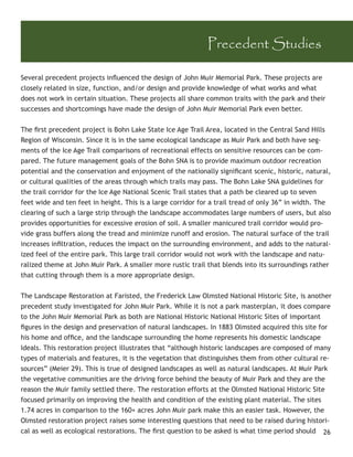 Precedent Studies

Several precedent projects inﬂuenced the design of John Muir Memorial Park. These projects are
closely related in size, function, and/or design and provide knowledge of what works and what
does not work in certain situation. These projects all share common traits with the park and their
successes and shortcomings have made the design of John Muir Memorial Park even better.


The ﬁrst precedent project is Bohn Lake State Ice Age Trail Area, located in the Central Sand Hills
Region of Wisconsin. Since it is in the same ecological landscape as Muir Park and both have seg-
ments of the Ice Age Trail comparisons of recreational effects on sensitive resources can be com-
pared. The future management goals of the Bohn SNA is to provide maximum outdoor recreation
potential and the conservation and enjoyment of the nationally signiﬁcant scenic, historic, natural,
or cultural qualities of the areas through which trails may pass. The Bohn Lake SNA guidelines for
the trail corridor for the Ice Age National Scenic Trail states that a path be cleared up to seven
feet wide and ten feet in height. This is a large corridor for a trail tread of only 36” in width. The
clearing of such a large strip through the landscape accommodates large numbers of users, but also
provides opportunities for excessive erosion of soil. A smaller manicured trail corridor would pro-
vide grass buffers along the tread and minimize runoff and erosion. The natural surface of the trail
increases inﬁltration, reduces the impact on the surrounding environment, and adds to the natural-
ized feel of the entire park. This large trail corridor would not work with the landscape and natu-
ralized theme at John Muir Park. A smaller more rustic trail that blends into its surroundings rather
that cutting through them is a more appropriate design.


The Landscape Restoration at Faristed, the Frederick Law Olmsted National Historic Site, is another
precedent study investigated for John Muir Park. While it is not a park masterplan, it does compare
to the John Muir Memorial Park as both are National Historic National Historic Sites of important
ﬁgures in the design and preservation of natural landscapes. In 1883 Olmsted acquired this site for
his home and ofﬁce, and the landscape surrounding the home represents his domestic landscape
Ideals. This restoration project illustrates that “although historic landscapes are composed of many
types of materials and features, it is the vegetation that distinguishes them from other cultural re-
sources” (Meier 29). This is true of designed landscapes as well as natural landscapes. At Muir Park
the vegetative communities are the driving force behind the beauty of Muir Park and they are the
reason the Muir family settled there. The restoration efforts at the Olmsted National Historic Site
focused primarily on improving the health and condition of the existing plant material. The sites
1.74 acres in comparison to the 160+ acres John Muir park make this an easier task. However, the
Olmsted restoration project raises some interesting questions that need to be raised during histori-
cal as well as ecological restorations. The ﬁrst question to be asked is what time period should 26
 