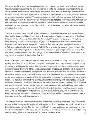 the landscape be restored to? As landscapes are ever evolving, not static like a building, several
factors must go into deciding the best time period to restore a landscape. In the case of the Ol-
msted site the landscape was restored to a date of 1930 since this was the height of the Olmsted
Brothers ﬁrm, all existing structures were present, and there was sufﬁcient documentation to make
an accurate restoration possible. The documentation or history of sites has great deal to do with
the accuracy of which the restoration can most closely resemble the desired outcome. Although the
two site scales are immensely different and one is a natural landscape while the other has been
designed, the strategies used at the Olmsted Site provide questions that will guide the restoration
efforts at Muir Park.


The ﬁnal precedent study that will guide the design of John Muir Park is The Muir Woods restora-
tion, on the University of Wisconsin campus. The restoration effort is one component of the 2006
Lakeshore Nature Preserve Master Plan the University of Wisconsin has developed. The plan envi-
sions a variety of cultural and ecological projects that will enhance educational opportunities,
improve visitor experiences, and protect resources. This is an excellent example for the basis of
a Park Masterplan of John Muir Memorial Park, its focus reﬂects the importance of environmental
education and protecting natural and cultural resources while providing a unique experience for
the public. The Muir Woods restoration project provides examples of vegetation restoration tech-
niques that are applicable to the Muir Park site.


First and foremost, the restoration of the plant communities has been setup to monitor how the
ecological restoration activities affect the plant communities over time. By identifying and taking
inventory of herbaceous and woody species present students can monitor the health of the plant
communities and determine if the ecological restoration is successful. The removal of all invasive
species is another aspect of the management plan. However, the plan does not indicate methods of
removal of eradication. Are herbicides being used? If so what types? This is important information
as the actions taking at this point affect the surrounding vegetation, as herbicides are not selective
killers. The next step identiﬁed was the replanting of the understory with native plants. By estab-
lishing an understory the invasive species are less likely to return quickly. Although, the plan identi-
ﬁes which plants will be used for the understory, wild geranium, elm leaf goldenrod, Penn sedge,
and button brush plants, it does not identify, other than being native, why these speciﬁc plants
were used. Do these species compete with garlic mustard, honeysuckle, and buckthorn and thus
keep them out? Or are these plants part of a large restoration effort to encourage certain types of
insects of butterﬂies and discourage others?


The restoration effort also mapped trails and determined routes that were least likely to promote
erosion and or damage of the fragile soil and vegetation. Trails have been rerouted, retired, or sta-
bilized throughout the site. The plan does not identify if views and slopes were taken into account
in determine trail layout, this could be a big oversight in providing universal access to visitors. This
sites goals and needs are closely related to those at John Muir Park.                                 27
 
