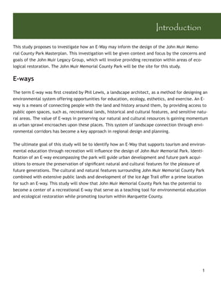 Introduction

This study proposes to investigate how an E-Way may inform the design of the John Muir Memo-
rial County Park Masterplan. This investigation will be given context and focus by the concerns and
goals of the John Muir Legacy Group, which will involve providing recreation within areas of eco-
logical restoration. The John Muir Memorial County Park will be the site for this study.


E-ways

The term E-way was ﬁrst created by Phil Lewis, a landscape architect, as a method for designing an
environmental system offering opportunities for education, ecology, esthetics, and exercise. An E-
way is a means of connecting people with the land and history around them, by providing access to
public open spaces, such as, recreational lands, historical and cultural features, and sensitive natu-
ral areas. The value of E-ways in preserving our natural and cultural resources is gaining momentum
as urban sprawl encroaches upon these places. This system of landscape connection through envi-
ronmental corridors has become a key approach in regional design and planning.


The ultimate goal of this study will be to identify how an E-Way that supports tourism and environ-
mental education through recreation will inﬂuence the design of John Muir Memorial Park. Identi-
ﬁcation of an E-way encompassing the park will guide urban development and future park acqui-
sitions to ensure the preservation of signiﬁcant natural and cultural features for the pleasure of
future generations. The cultural and natural features surrounding John Muir Memorial County Park
combined with extensive public lands and development of the Ice Age Trail offer a prime location
for such an E-way. This study will show that John Muir Memorial County Park has the potential to
become a center of a recreational E-way that serve as a teaching tool for environmental education
and ecological restoration while promoting tourism within Marquette County.




                                                                                                   1
 