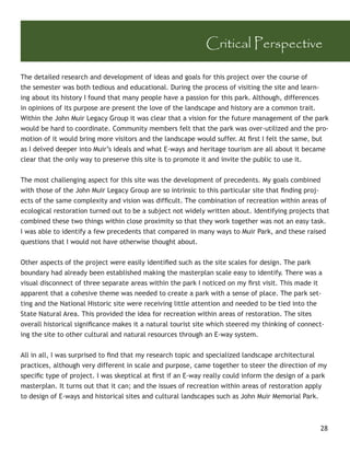 Critical Perspective

The detailed research and development of ideas and goals for this project over the course of
the semester was both tedious and educational. During the process of visiting the site and learn-
ing about its history I found that many people have a passion for this park. Although, differences
in opinions of its purpose are present the love of the landscape and history are a common trait.
Within the John Muir Legacy Group it was clear that a vision for the future management of the park
would be hard to coordinate. Community members felt that the park was over-utilized and the pro-
motion of it would bring more visitors and the landscape would suffer. At ﬁrst I felt the same, but
as I delved deeper into Muir’s ideals and what E-ways and heritage tourism are all about it became
clear that the only way to preserve this site is to promote it and invite the public to use it.


The most challenging aspect for this site was the development of precedents. My goals combined
with those of the John Muir Legacy Group are so intrinsic to this particular site that ﬁnding proj-
ects of the same complexity and vision was difﬁcult. The combination of recreation within areas of
ecological restoration turned out to be a subject not widely written about. Identifying projects that
combined these two things within close proximity so that they work together was not an easy task.
I was able to identify a few precedents that compared in many ways to Muir Park, and these raised
questions that I would not have otherwise thought about.


Other aspects of the project were easily identiﬁed such as the site scales for design. The park
boundary had already been established making the masterplan scale easy to identify. There was a
visual disconnect of three separate areas within the park I noticed on my ﬁrst visit. This made it
apparent that a cohesive theme was needed to create a park with a sense of place. The park set-
ting and the National Historic site were receiving little attention and needed to be tied into the
State Natural Area. This provided the idea for recreation within areas of restoration. The sites
overall historical signiﬁcance makes it a natural tourist site which steered my thinking of connect-
ing the site to other cultural and natural resources through an E-way system.


All in all, I was surprised to ﬁnd that my research topic and specialized landscape architectural
practices, although very different in scale and purpose, came together to steer the direction of my
speciﬁc type of project. I was skeptical at ﬁrst if an E-way really could inform the design of a park
masterplan. It turns out that it can; and the issues of recreation within areas of restoration apply
to design of E-ways and historical sites and cultural landscapes such as John Muir Memorial Park.



                                                                                                  28
 