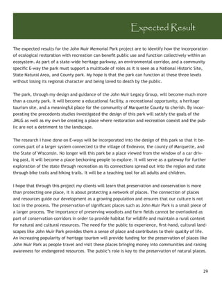 Expected Result

The expected results for the John Muir Memorial Park project are to identify how the incorporation
of ecological restoration with recreation can beneﬁt public use and function collectively within an
ecosystem. As part of a state-wide heritage parkway, an environmental corridor, and a community
speciﬁc E-way the park must support a multitude of roles as it is seen as a National Historic Site,
State Natural Area, and County park. My hope is that the park can function at these three levels
without losing its regional character and being loved to death by the public.


The park, through my design and guidance of the John Muir Legacy Group, will become much more
than a county park. It will become a educational facility, a recreational opportunity, a heritage
tourism site, and a meaningful place for the community of Marquette County to cherish. By incor-
porating the precedents studies investigated the design of this park will satisfy the goals of the
JMLG as well as my own be creating a place where restoration and recreation coexist and the pub-
lic are not a detriment to the landscape.


The research I have done on E-ways will be incorporated into the design of this park so that it be-
comes part of a larger system connected to the village of Endeavor, the county of Marquette, and
the State of Wisconsin. No longer will this park be a place viewed from the window of a car driv-
ing past, it will become a place beckoning people to explore. It will serve as a gateway for further
exploration of the state through recreation as its connections spread out into the region and state
through bike trails and hiking trails. It will be a teaching tool for all adults and children.


I hope that through this project my clients will learn that preservation and conservation is more
than protecting one place, it is about protecting a network of places. The connection of places
and resources guide our development as a growing population and ensures that our culture is not
lost in the process. The preservation of signiﬁcant places such as John Muir Park is a small piece of
a larger process. The importance of preserving woodlots and farm ﬁelds cannot be overlooked as
part of conservation corridors in order to provide habitat for wildlife and maintain a rural context
for natural and cultural resources. The need for the public to experience, ﬁrst-hand, cultural land-
scapes like John Muir Park provides them a sense of place and contributes to their quality of life.
An increasing popularity of heritage tourism will provide funding for the preservation of places like
John Muir Park as people travel and visit these places bringing money into communities and raising
awareness for endangered resources. The public’s role is key to the preservation of natural places.



                                                                                                   29
 