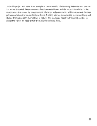 I hope this project will serve as an example as to the beneﬁts of combining recreation and restora-
tion so that the public becomes aware of environmental issues and the impacts they have on the
environment. As a center for environmental education and preservation within a statewide heritage
parkway and along the Ice Age National Scenic Trail this site has the potential to reach millions and
educate them using John Muir’s ideals of nature. This landscape has already inspired one boy to
change the world; my hope is that it will inspire countless more.




                                                                                                  30
 