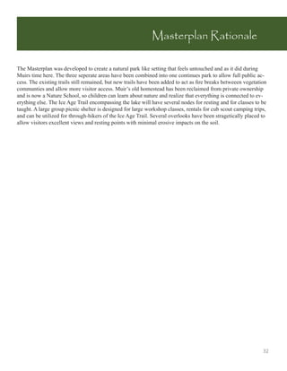 Masterplan Rationale

The Masterplan was developed to create a natural park like setting that feels untouched and as it did during
Muirs time here. The three seperate areas have been combined into one continues park to allow full public ac-
cess. The existing trails still remained, but new trails have been added to act as ﬁre breaks betweeen vegetation
communties and allow more visitor access. Muir’s old homestead has been reclaimed from private ownership
and is now a Nature School, so children can learn about nature and realize that everything is connected to ev-
erything else. The Ice Age Trail encompassing the lake will have several nodes for resting and for classes to be
taught. A large group picnic shelter is designed for large workshop classes, rentals for cub scout camping trips,
and can be utilized for through-hikers of the Ice Age Trail. Several overlooks have been stragetically placed to
allow visitors excellent views and resting points with minimal erosive impacts on the soil.




                                                                                                               32
 
