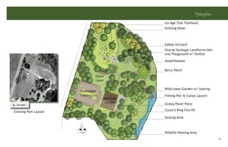 Siteplan
                                                Ice Age Trail Trailhead
                                                Existing Kiosk



                                                Edible Orchard
                                                Glacial Geologic Landforms Nat-
                                                ural Playground w/ Shelter

                                                Amphitheater

                                                Berry Patch
                                 Open
                                 Lawn

                                                Wildﬂower Garden w/ Seating
                       Permeable
                       Parking Lot              Fishing Pier & Canoe Launch
                                     Heritage
                                      Center    Grassy Paver Patio

Existing Park Layout                            Council Ring Fire Pit

                                                Seating Area



                                                Wildlife Viewing Area
                                                                                  33
 