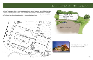 Environmental Education & Heritage Center

A 12,000 square foot Heritage Center built into the hillside will accomodate several functions at any given time. The
facility can serve as an ofﬁce for an onsite management specialist, teachers, and guides. The facility will have space
to rent out to generate revenue, as well as a Muir muesum and history timeline of the property. A 53 car parking lot
will provide ample space for the increased number of visitors expected. The building although not completely Solar
will incorporate new green tachnologies and serve as an educational tool for vistiors.
                                                                                                                                       12,000 sq. ft.
                                                                                                                                      Heritage Center




                                                                                                                                  52 car parking lot




                                                                                                                                                   Reclaimed local barn lumber shall be used
                                                                                                                                                   with modern building technology.




                                                                                                                                                                                               35
 