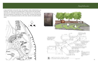 Amphitheater
A large amphitheater will provide vistors with seating for classes, demonstrations, pre-
formances, and views of the surrounding scenery. Grassy terraces with stone seating
areas allow for comfortable seating of all ages. The uppermost row is fully ADA acces-
sible and incorporates an engraving that is currently onsite. A brickwall and large oaks
will provide a nice backdrop and allow for white noise reduction and amplify speakers
voices.




                                                                                           B                  37
 