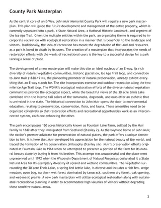 County Park Masterplan

As the central core of an E-Way, John Muir Memorial County Park will require a new park master-
plan. This plan will guide the future development and management of the entire property, which is
currently separated into a park, a State Natural Area, a National Historic Landmark, and segment of
the Ice Age Trail. Given the multiple entities within the park, an organizing theme is required to in-
corporate recreation with ecological restoration in a manner that is beneﬁcial to the landscape and
visitors. Traditionally, the idea of recreation has meant the degradation of the land and resources
as a park is loved to death by its users. The creation of a masterplan that incorporates the needs of
restoration efforts with the wants of recreational users is the key to a successful design for a park
lacking a sense of place.


The development of a new masterplan will make this site an ideal nucleus of an E-way. Its rich
diversity of natural vegetative communities, historic glaciation, Ice Age Trail loop, and connection
to John Muir (1838-1914), the pioneering promoter of natural preservation, already exhibit every-
thing that an E-way stands for. The site incorporates exercise and outdoor recreation along the two
mile Ice Age Trail loop. The WDNR’s ecological restoration efforts of the diverse natural vegetation
communities provide the ecological aspect, while the beautiful views of the 30 acre Ennis Lake
combined with the intense fall colors of the tamaracks, dogwoods, and oaks offer an esthetic that
is unrivaled in the state. The historical connection to John Muir opens the door to environmental
education, relating to preservation, conservation, ﬂora, and fauna. These amenities need to be
organized cohesively so that restoration efforts and recreational opportunities work as an intercon-
nected system, each one enhancing the other.


The park encompasses 160 acres historically known as Fountain Lake Farm, settled by the Muir
family in 1849 after they immigrated from Scotland (Stanley 2). As the boyhood home of John Muir,
the nation’s premier advocate for preservation of natural places, the park offers a unique connec-
tion to him. It is here that Muir developed his appreciation for the natural beauty of the world, and
traced the formation of his conservation philosophy (Stanley xiv). Muir’s preservation efforts origi-
nated at Fountain Lake in 1964 when he attempted to preserve a portion of the farm for its natu-
ral beauty alone by buying it from his brother. This attempt was unsuccessful and the place went
unpreserved until 1972 when the Wisconsin Department of Natural Resources designated it a State
Natural Area for its exemplary diversity of upland and wetland communities. The vegetation sur-
rounding the 30-acre Ennis Lake, a spring-fed kettle lake, is diverse and includes a rich fen, sedge
meadow, open bog, northern wet forest dominated by tamarack, southern dry forest, oak opening,
and wet-mesic prairie. A new park masterplan will utilize ecological restoration along with sustain-
able recreational planning in order to accommodate high volumes of visitors without degrading
these sensitive natural areas.


                                                                                                   2
 
