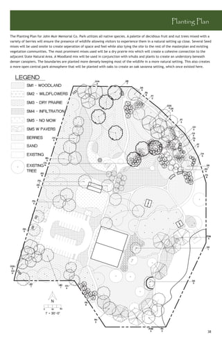 Planting Plan

The Planting Plan for John Muir Memorial Co. Park utilizes all native species. A palette of decidious fruit and nut trees mixed with a
variety of berries will ensure the presence of wildlife allowing visitors to experience them in a natural setting up close. Several Seed
mixes will be used onsite to create seperation of space and feel while also tying the site to the rest of the masterplan and existing
vegetation communities. The most prominent mixes used will be a dry prairie mix which will create a cohesive connection to the
adjacent State Natural Area. A Woodland mix will be used in conjunction with srhubs and plants to create an understory beneath
denser canopiers. The boundaries are planted more densely keeping most of the wildlife in a more natural setting. This also creates
a more open central park atmosphere that will be planted with oaks to create an oak savanna setting, which once existed here.




                                                                                                                                     38
 
