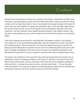 Conclusion

During the last two semesters I learned a lot working on this project. I learned how to better work
with clients, and that keeping in touch with them makes them easier to talk with and more willing
to help, as well as keeps the project on track. I also learned that A group of people with totally dif-
ferent views can come together as a group and accomplish a goal, as the John Mjuir Legacy Group
did. Another thing i learned is that not all requests can be accomodated, especially under time
constraints. The most important thing I learned during this project is that indepth research, talk-
ing with as many people as you can, and time spent on site will ultimately lead you to a successful
design.


I feel that my design has accounted for everything that I had hoped to achieve in my proposal. I
have stayed true to my aforementioned design ethics and more importantly to what I truly believe
Muir would be proud of. With the direction or the John Muir Legacy Group and my research this
design will launch Marquette County Parks into the future and celebrating 2010 as the year of John
Muir. This design will hopefully in the future serve as a basis for an implemented design of John
Muir Memorial County Park, but also as a guide for recreation with areas of ecological signiﬁcance.


This project has provided me with several life and profesional lesssons that will translate into my
professional career as a landscape architect. As an admirer of John Muir I am proud to have been
able to work on this project, and be a small part of the history of such an important landscape in
American history. I now pass this project on and as John Muir said himself ...”let our law-givers
make haste before it is too late to set apart this surpassingly glorious region for the recreation and
well-being of humanity, and all the world will rise up and call them blessed.”




                                                                                                    44
 