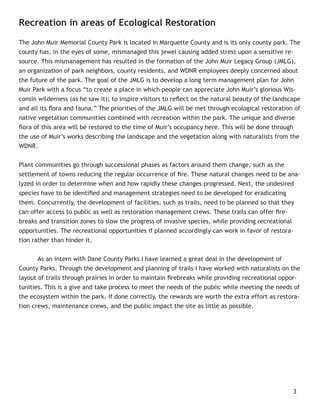 Recreation in areas of Ecological Restoration

The John Muir Memorial County Park is located in Marquette County and is its only county park. The
county has, in the eyes of some, mismanaged this jewel causing added stress upon a sensitive re-
source. This mismanagement has resulted in the formation of the John Muir Legacy Group (JMLG),
an organization of park neighbors, county residents, and WDNR employees deeply concerned about
the future of the park. The goal of the JMLG is to develop a long term management plan for John
Muir Park with a focus “to create a place in which people can appreciate John Muir’s glorious Wis-
consin wilderness (as he saw it); to inspire visitors to reﬂect on the natural beauty of the landscape
and all its ﬂora and fauna.” The priorities of the JMLG will be met through ecological restoration of
native vegetation communities combined with recreation within the park. The unique and diverse
ﬂora of this area will be restored to the time of Muir’s occupancy here. This will be done through
the use of Muir’s works describing the landscape and the vegetation along with naturalists from the
WDNR.


Plant communities go through successional phases as factors around them change, such as the
settlement of towns reducing the regular occurrence of ﬁre. These natural changes need to be ana-
lyzed in order to determine when and how rapidly these changes progressed. Next, the undesired
species have to be identiﬁed and management strategies need to be developed for eradicating
them. Concurrently, the development of facilities, such as trails, need to be planned so that they
can offer access to public as well as restoration management crews. These trails can offer ﬁre-
breaks and transition zones to slow the progress of invasive species, while providing recreational
opportunities. The recreational opportunities if planned accordingly can work in favor of restora-
tion rather than hinder it.


       As an intern with Dane County Parks I have learned a great deal in the development of
County Parks. Through the development and planning of trails I have worked with naturalists on the
layout of trails through prairies in order to maintain ﬁrebreaks while providing recreational oppor-
tunities. This is a give and take process to meet the needs of the public while meeting the needs of
the ecosystem within the park. If done correctly, the rewards are worth the extra effort as restora-
tion crews, maintenance crews, and the public impact the site as little as possible.




                                                                                                   3
 